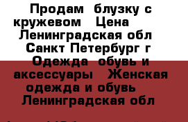 Продам  блузку с кружевом › Цена ­ 600 - Ленинградская обл., Санкт-Петербург г. Одежда, обувь и аксессуары » Женская одежда и обувь   . Ленинградская обл.